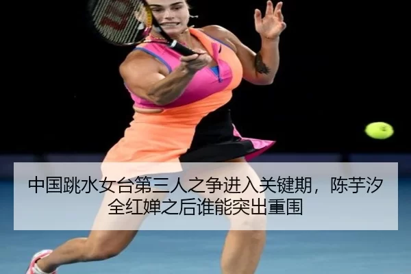 中国跳水女台第三人之争进入关键期，陈芋汐全红婵之后谁能突出重围